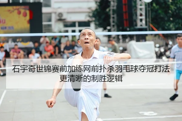 石宇奇世锦赛前加练网前扑杀羽毛球夺冠打法更清晰的制胜逻辑